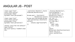 ANGULAR JS - POST
<input type="text"
class="form-control"
placeholder="Name"
ng-model="main.personname">
<input type="text"
class="form-control"
placeholder="City"
ng-model="main.personcity">
<button class="btn btn-default"
type="button"
ng-click="post();">Submit!</but
ton>
.controller('MainCtrl',functi
on($scope,MainService){
$scope.post = function(){
MainService.insert(
$scope.main.personname,$scope
.main.personcity).then(functi
on(res){
console.log(“inserted”)
})
.factory('MainService',
function($http) {
var mainService = {};
mainService.insert =
function(name,city) {
var req = {
method:'POST',
url:<API URL>,
data:{
'name':name,
'city':city}
};
return
$http(req).then(function(res){
return res;});};
return mainService;
})
 