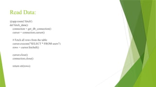 Read Data:
@app.route('/fetch')
def fetch_data():
connection = get_db_connection()
cursor = connection.cursor()
# Fetch all rows from the table
cursor.execute("SELECT * FROM users")
rows = cursor.fetchall()
cursor.close()
connection.close()
return str(rows)
 