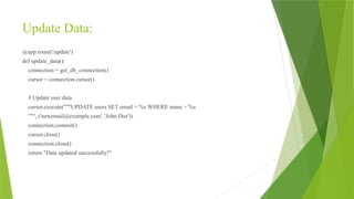 Update Data:
@app.route('/update')
def update_data():
connection = get_db_connection()
cursor = connection.cursor()
# Update user data
cursor.execute("""UPDATE users SET email = %s WHERE name = %s
""", ('newemail@example.com', 'John Doe'))
connection.commit()
cursor.close()
connection.close()
return "Data updated successfully!"
 