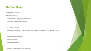 Delete Data:
@app.route('/delete')
def delete_data():
connection = get_db_connection()
cursor = connection.cursor()
# Delete a record
cursor.execute("DELETE FROM users WHERE name = %s", ('John Doe',))
connection.commit()
cursor.close()
connection.close()
return "Data deleted successfully!"
 