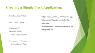 Creating a Simple Flask Application:
from flask import Flask
app = Flask(__name__)
@app.route('/')
def hello_world():
return "Hello, World!"
if __name__ == '__main__':
app.run(debug=True)
•app = Flask(__name__) initializes the app.
•@app.route('/') creates a route for the
homepage.
•app.run(debug=True) runs the app with the
debug mode on.
 