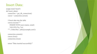 Insert Data:
@app.route('/insert')
def insert_data():
connection = get_db_connection()
cursor = connection.cursor()
# Insert data into the table
cursor.execute("""
INSERT INTO users (name, email)
VALUES (%s, %s)
""", ('John Doe', 'john@example.com'))
connection.commit()
cursor.close()
connection.close()
return "Data inserted successfully!"
 