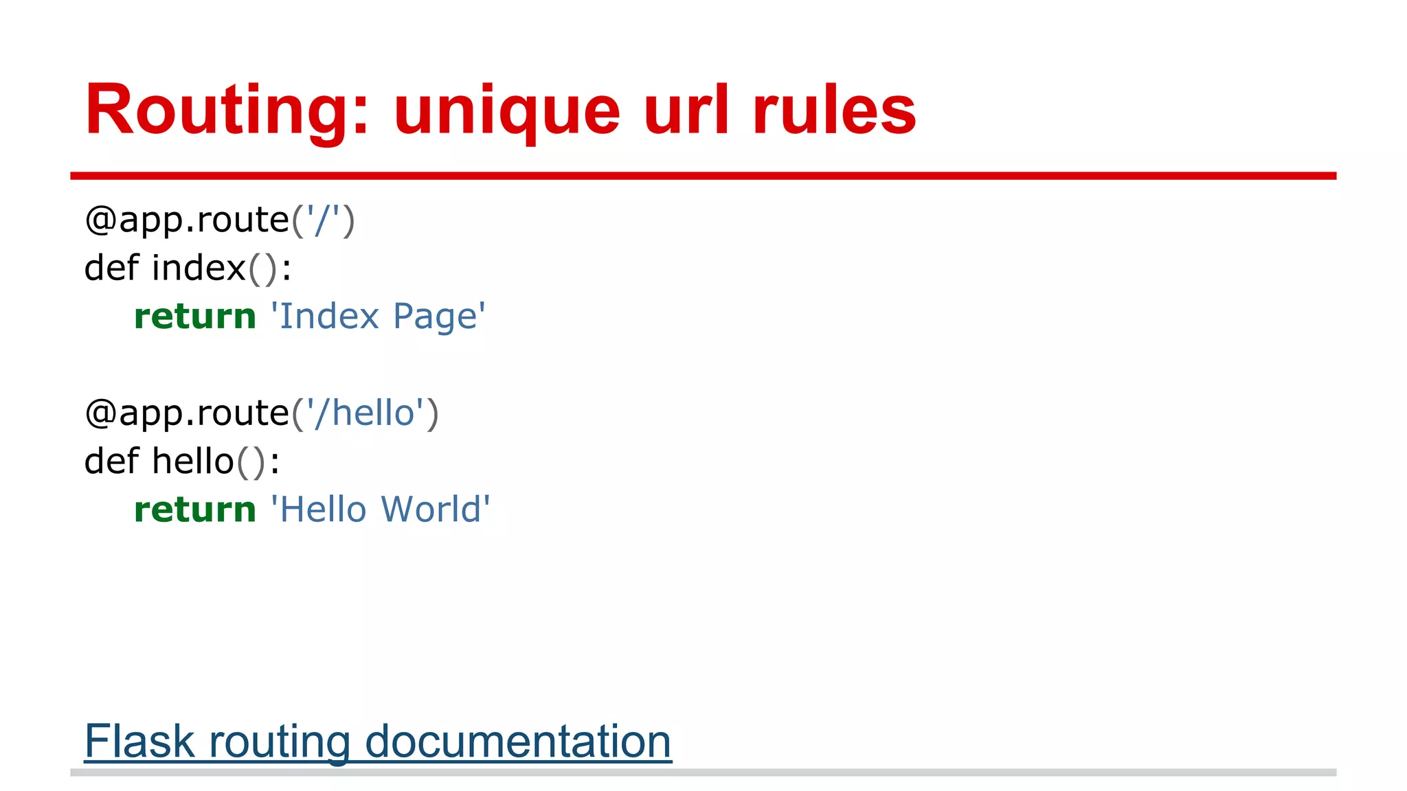 Routing: unique url rules
@app.route('/')
def index():
return 'Index Page'
@app.route('/hello')
def hello():
return 'Hello World'

Flask routing documentation

 