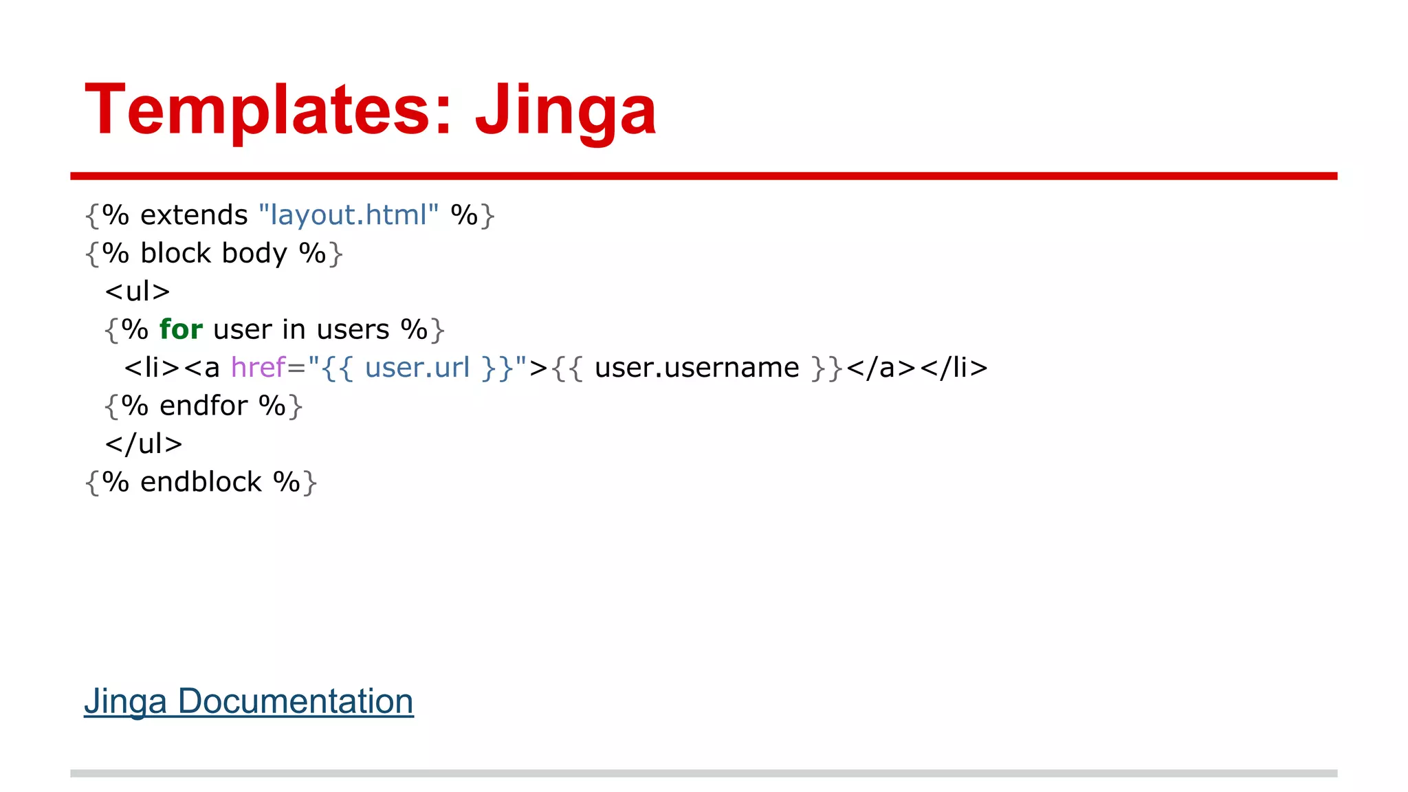Templates: Jinga
{% extends "layout.html" %}
{% block body %}
<ul>
{% for user in users %}
<li><a href="{{ user.url }}">{{ user.username }}</a></li>
{% endfor %}
</ul>
{% endblock %}

Jinga Documentation

 