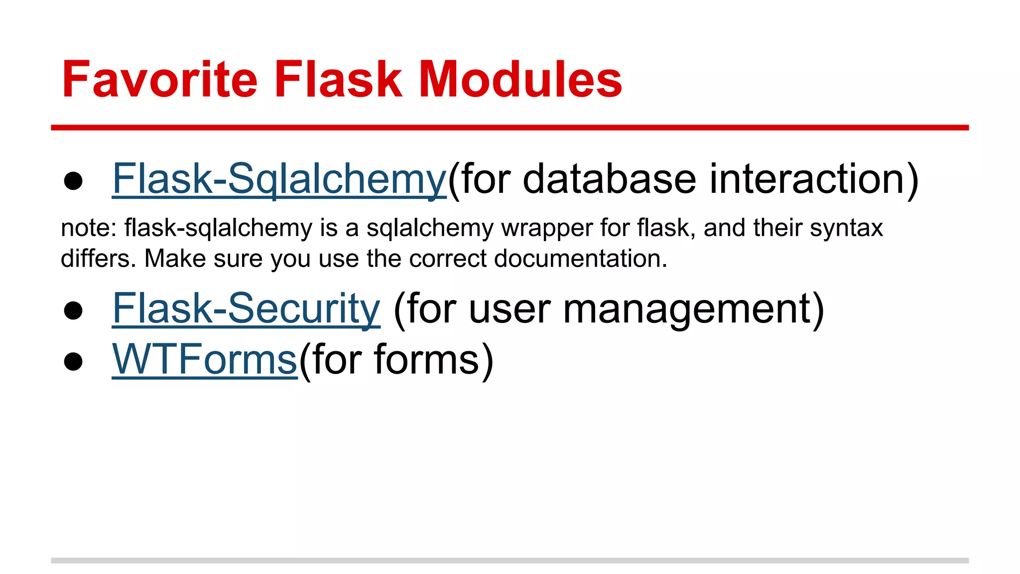 Favorite Flask Modules
● Flask-Sqlalchemy(for database interaction)
note: flask-sqlalchemy is a sqlalchemy wrapper for flask, and their syntax
differs. Make sure you use the correct documentation.

● Flask-Security (for user management)
● WTForms(for forms)

 