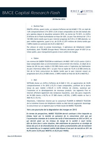 BMCE Capital Research Flash
                                                          29 Février 2012



                              • Burkina Faso
                        ONATEL affiche, quant à elle, un volume d’affaires net de M MAD 1 733, en repli de
                        1,8% comparativement à fin 2010 (-2,6% à base comparable) du fait des baisses des
                        prix opérées depuis le deuxième semestre 2010. Au terme du T4 2011, le chiffre
                        d’affaires de la filiale burkinabaise se hisse de 4,8%. Le parc fixe diminue de 1,7% à
                        142 000 clients tandis que le parc internet progresse de 9,5% à 31 000 abonnés. Le
                        parc mobile augmente, quant à lui, de 23,9% à 2,971 millions de clients tandis que
                        l’ARPU mobile se contracte de 24,2% à MAD 40,7.
                        Par ailleurs et selon la presse économique, 3 opérateurs de téléphonie mobile
                        burkinabais, dont TELMOB (Groupe Maroc Telecom) devraient payer M USD 5,4 au
                        trésor public, pour manquements graves à leurs cahiers de charges.


                              • Gabon
                        Les revenus de GABON TELECOM se stabilisent à M MAD 1 047 (+0,2% contre -0,6% à
                        base comparable) dans un environnement concurrentiel très intense, en dépit de la
                        baisse de 24% du parc mobile à 532 000 clients suite à l’opération de fiabilisation
                        du parc intervenue début 2011. Le parc fixe se replie de 15,4% à 22 000 clients du
                        fait de la forte concurrence du Mobile tandis que le parc internet ressort en
                        progression de 6,5% à 24 000 clients. L’ARPU mobile se hisse de 30,9% à MAD 95,2.


                              • Mali
                        SOTELMA draine un chiffre d’affaires de M MAD 2 123, en appréciation de 34,8%
                        comparativement à fin 2010 (+33,7% à base comparable), profitant de la bonne
                        tenue du parc mobile (+102,4% à 4,376 millions de clients), soutenue par
                        l’extension et le développement de nouveaux produits. Les segments Fixe et
                        Internet affichent également des tendances haussières, avec des parcs respectifs
                        de 94 000 clients (+18,7%) et 37 000 clients (+87,9%). L’ARPU mobile se fixe à
                        MAD 45,3 (-33,1%).
                        Néanmoins, l‘obtention récente par le consortium PLANOR et MONACO TELECOM
                        de la troisième licence de téléphonie mobile au Mali devrait augmenter davantage
                        la concurrence sur ce segment pour la filiale locale de MAROC TELECOM.

                        Vers une poursuite de la dégradation des marges en 2012

                        En termes de perspectives, MAROC TELECOM devrait continuer à être impactée au
                        niveau local par la montée en puissance de la concurrence ainsi que par
                        l’accentuation attendue de la baisse des tarifs d’interconnexion en 2012 et 2013, ce
                        qui devrait peser sur les niveaux de marge de la société à court terme.
                        Afin de faire face à cette situation, IAM ambitionne de poursuivre sa stratégie de
                        baisse des prix et de diversification de ses offres promotionnelles afin de maintenir
                        son leadership sur le segment mobile (IAM dispose d’une part de marché en 2011 de
                        46,9% contre 32,9% pour MEDITEL et 20,2% pour WANA).


  ANALYSE & RECHERCHE                                 4
 