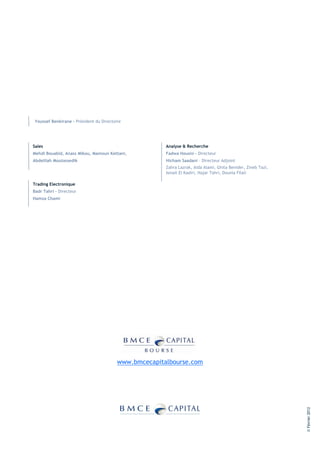 Youssef Benkirane - Président du Directoire




Sales                                                  Analyse & Recherche
Mehdi Bouabid, Anass Mikou, Mamoun Kettani,            Fadwa Housni - Directeur
Abdelilah Moutassedik                                  Hicham Saadani – Directeur Adjoint
                                                       Zahra Lazrak, Aida Alami, Ghita Benider, Zineb Tazi,
                                                       Ismail El Kadiri, Hajar Tahri, Dounia Filali

Trading Electronique
Badr Tahri – Directeur
Hamza Chami




                                         www.bmcecapitalbourse.com
                                                                                                              © Février 2012
 