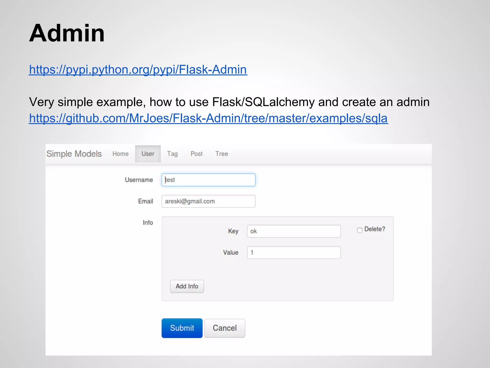 Admin
https://pypi.python.org/pypi/Flask-Admin

Very simple example, how to use Flask/SQLalchemy and create an admin
https://github.com/MrJoes/Flask-Admin/tree/master/examples/sqla
 