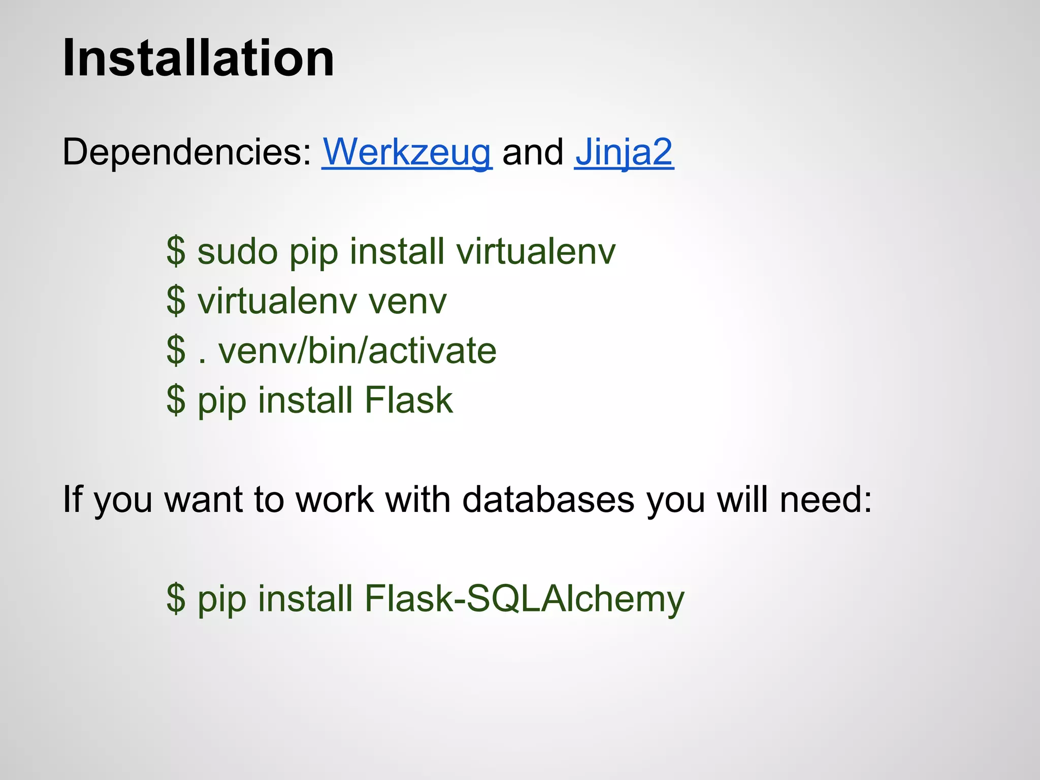 Installation
Dependencies: Werkzeug and Jinja2

      $ sudo pip install virtualenv
      $ virtualenv venv
      $ . venv/bin/activate
      $ pip install Flask

If you want to work with databases you will need:

      $ pip install Flask-SQLAlchemy
 