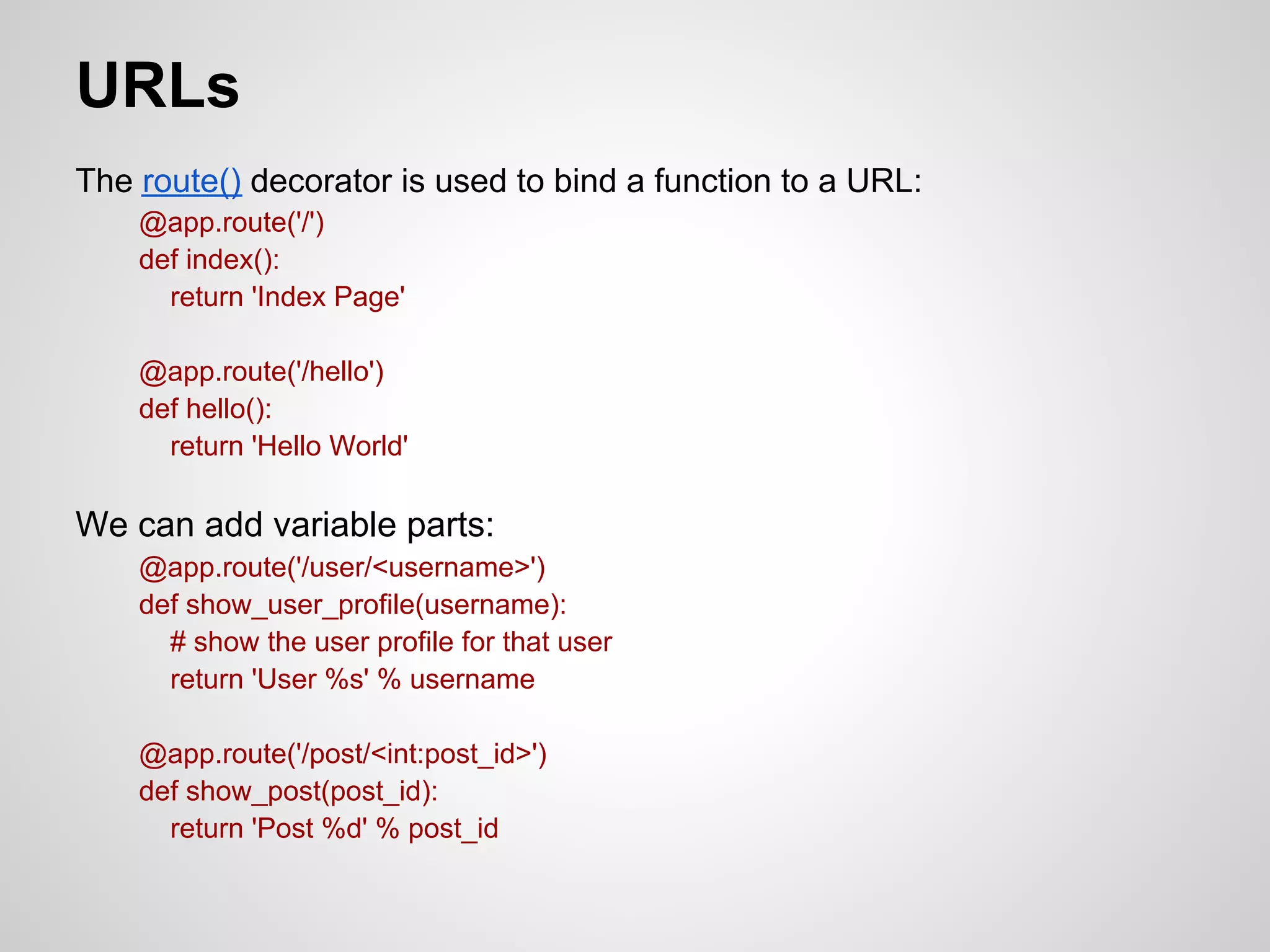 URLs
The route() decorator is used to bind a function to a URL:
    @app.route('/')
    def index():
      return 'Index Page'

    @app.route('/hello')
    def hello():
      return 'Hello World'

We can add variable parts:
    @app.route('/user/<username>')
    def show_user_profile(username):
      # show the user profile for that user
      return 'User %s' % username

    @app.route('/post/<int:post_id>')
    def show_post(post_id):
      return 'Post %d' % post_id
 