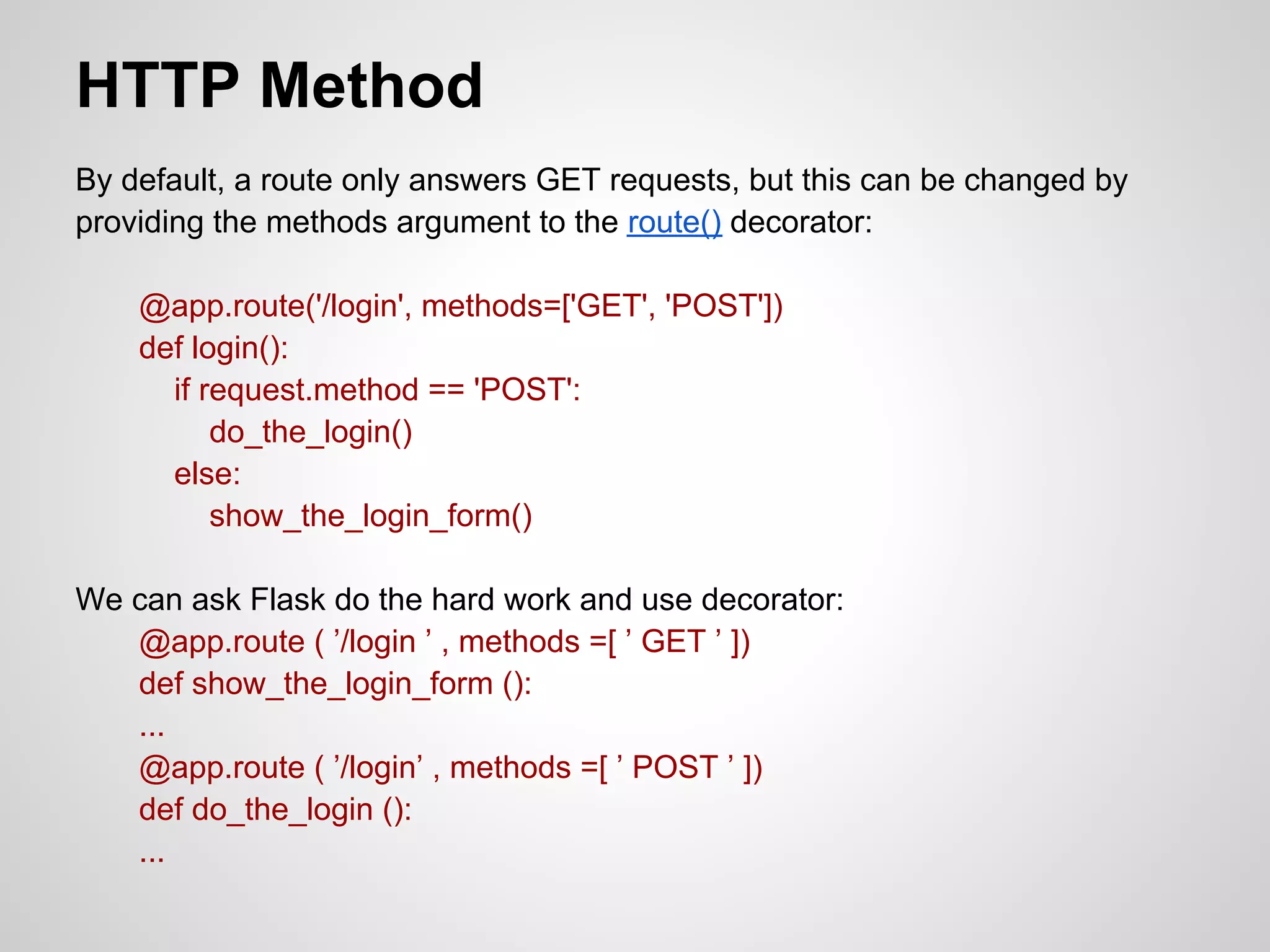 HTTP Method
By default, a route only answers GET requests, but this can be changed by
providing the methods argument to the route() decorator:

    @app.route('/login', methods=['GET', 'POST'])
    def login():
      if request.method == 'POST':
          do_the_login()
      else:
          show_the_login_form()

We can ask Flask do the hard work and use decorator:
   @app.route ( ’/login ’ , methods =[ ’ GET ’ ])
   def show_the_login_form ():
   ...
   @app.route ( ’/login’ , methods =[ ’ POST ’ ])
   def do_the_login ():
   ...
 