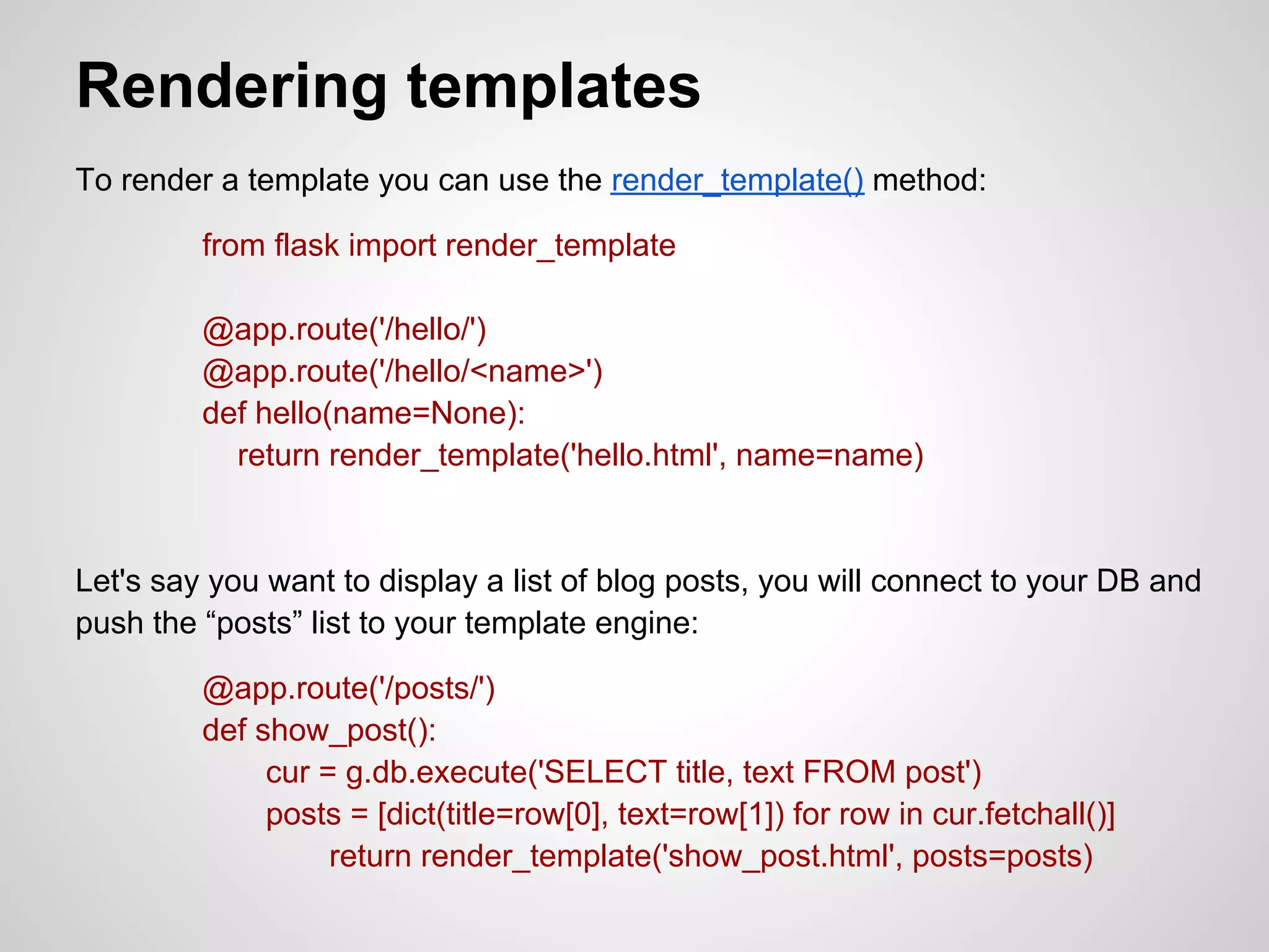 Rendering templates
To render a template you can use the render_template() method:

         from flask import render_template

         @app.route('/hello/')
         @app.route('/hello/<name>')
         def hello(name=None):
           return render_template('hello.html', name=name)


Let's say you want to display a list of blog posts, you will connect to your DB and
push the “posts” list to your template engine:

         @app.route('/posts/')
         def show_post():
              cur = g.db.execute('SELECT title, text FROM post')
              posts = [dict(title=row[0], text=row[1]) for row in cur.fetchall()]
                   return render_template('show_post.html', posts=posts)
 