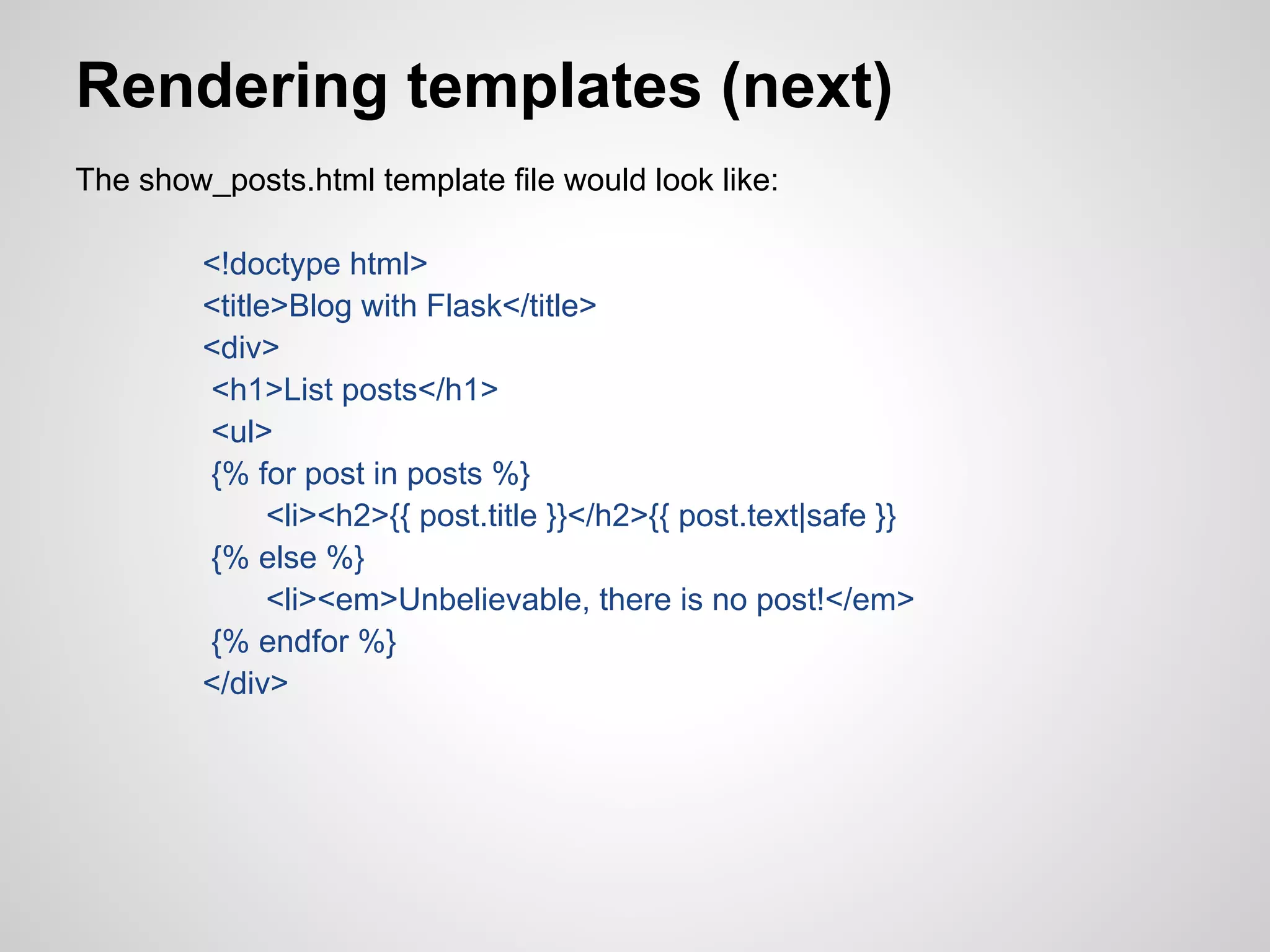 Rendering templates (next)
The show_posts.html template file would look like:

         <!doctype html>
         <title>Blog with Flask</title>
         <div>
         <h1>List posts</h1>
         <ul>
         {% for post in posts %}
               <li><h2>{{ post.title }}</h2>{{ post.text|safe }}
         {% else %}
               <li><em>Unbelievable, there is no post!</em>
         {% endfor %}
         </div>
 