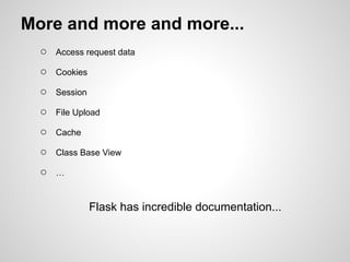 More and more and more...
  ○   Access request data

  ○   Cookies

  ○   Session

  ○   File Upload

  ○   Cache

  ○   Class Base View

  ○   …



                Flask has incredible documentation...
 