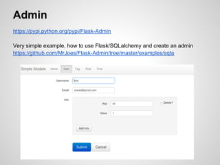 Admin
https://pypi.python.org/pypi/Flask-Admin

Very simple example, how to use Flask/SQLalchemy and create an admin
https://github.com/MrJoes/Flask-Admin/tree/master/examples/sqla
 