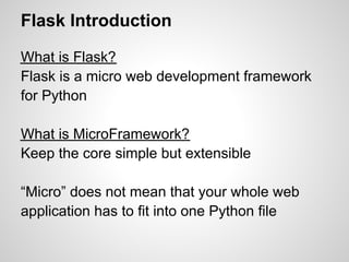 Flask Introduction

What is Flask?
Flask is a micro web development framework
for Python

What is MicroFramework?
Keep the core simple but extensible

“Micro” does not mean that your whole web
application has to fit into one Python file
 