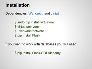 Installation
Dependencies: Werkzeug and Jinja2

      $ sudo pip install virtualenv
      $ virtualenv venv
      $ . venv/bin/activate
      $ pip install Flask

If you want to work with databases you will need:

      $ pip install Flask-SQLAlchemy
 