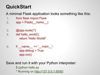 QuickStart
A minimal Flask application looks something like this:
1.    from flask import Flask
2.    app = Flask(__name__)

3.    @app.route('/')
4.    def hello_world():
        return 'Hello World!'

5.    if __name__ == '__main__':
          app.debug = True
          app.run()

Save and run it with your Python interpreter:
      $ python hello.py
      * Running on http://127.0.0.1:5000/
 