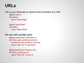 URLs
The route() decorator is used to bind a function to a URL:
    @app.route('/')
    def index():
      return 'Index Page'

    @app.route('/hello')
    def hello():
      return 'Hello World'

We can add variable parts:
    @app.route('/user/<username>')
    def show_user_profile(username):
      # show the user profile for that user
      return 'User %s' % username

    @app.route('/post/<int:post_id>')
    def show_post(post_id):
      return 'Post %d' % post_id
 