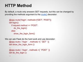HTTP Method
By default, a route only answers GET requests, but this can be changed by
providing the methods argument to the route() decorator:

    @app.route('/login', methods=['GET', 'POST'])
    def login():
      if request.method == 'POST':
          do_the_login()
      else:
          show_the_login_form()

We can ask Flask do the hard work and use decorator:
   @app.route ( ’/login ’ , methods =[ ’ GET ’ ])
   def show_the_login_form ():
   ...
   @app.route ( ’/login’ , methods =[ ’ POST ’ ])
   def do_the_login ():
   ...
 