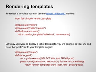 Rendering templates
To render a template you can use the render_template() method:

         from flask import render_template

         @app.route('/hello/')
         @app.route('/hello/<name>')
         def hello(name=None):
           return render_template('hello.html', name=name)


Let's say you want to display a list of blog posts, you will connect to your DB and
push the “posts” list to your template engine:

         @app.route('/posts/')
         def show_post():
              cur = g.db.execute('SELECT title, text FROM post')
              posts = [dict(title=row[0], text=row[1]) for row in cur.fetchall()]
                   return render_template('show_post.html', posts=posts)
 