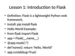 Lesson 1: Introduction to Flask
• Definition: Flask is a lightweight Python web
framework.
• Install: pip install flask
• Hello World Example:
• from flask import Flask
• app = Flask(__name__)
• @app.route('/')
• def home(): return 'Hello, World!'
• app.run(debug=True)
 