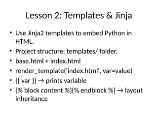 Lesson 2: Templates & Jinja
• Use Jinja2 templates to embed Python in
HTML.
• Project structure: templates/ folder.
• base.html + index.html
• render_template('index.html', var=value)
• {{ var }} → prints variable
• {% block content %}{% endblock %} → layout
inheritance
 