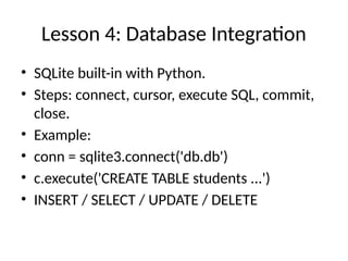 Lesson 4: Database Integration
• SQLite built-in with Python.
• Steps: connect, cursor, execute SQL, commit,
close.
• Example:
• conn = sqlite3.connect('db.db')
• c.execute('CREATE TABLE students ...')
• INSERT / SELECT / UPDATE / DELETE
 