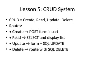Lesson 5: CRUD System
• CRUD = Create, Read, Update, Delete.
• Routes:
• • Create → POST form insert
• • Read → SELECT and display list
• • Update → form + SQL UPDATE
• • Delete → route with SQL DELETE
 