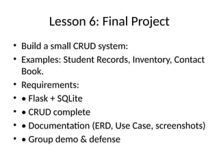 Lesson 6: Final Project
• Build a small CRUD system:
• Examples: Student Records, Inventory, Contact
Book.
• Requirements:
• • Flask + SQLite
• • CRUD complete
• • Documentation (ERD, Use Case, screenshots)
• • Group demo & defense
 