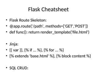 Flask Cheatsheet
• Flask Route Skeleton:
• @app.route('/path', methods=['GET','POST'])
• def func(): return render_template('file.html')
• Jinja:
• {{ var }}, {% if ... %}, {% for ... %}
• {% extends 'base.html' %}, {% block content %}
• SQL CRUD:
 