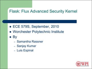 Flask: Flux Advanced Security Kernel


   ECE 579S, September, 2010
   Worchester Polytechnic Institute
   By
    –   Samantha Rassner
    –   Sanjay Kumar
    –   Luis Espinal
 