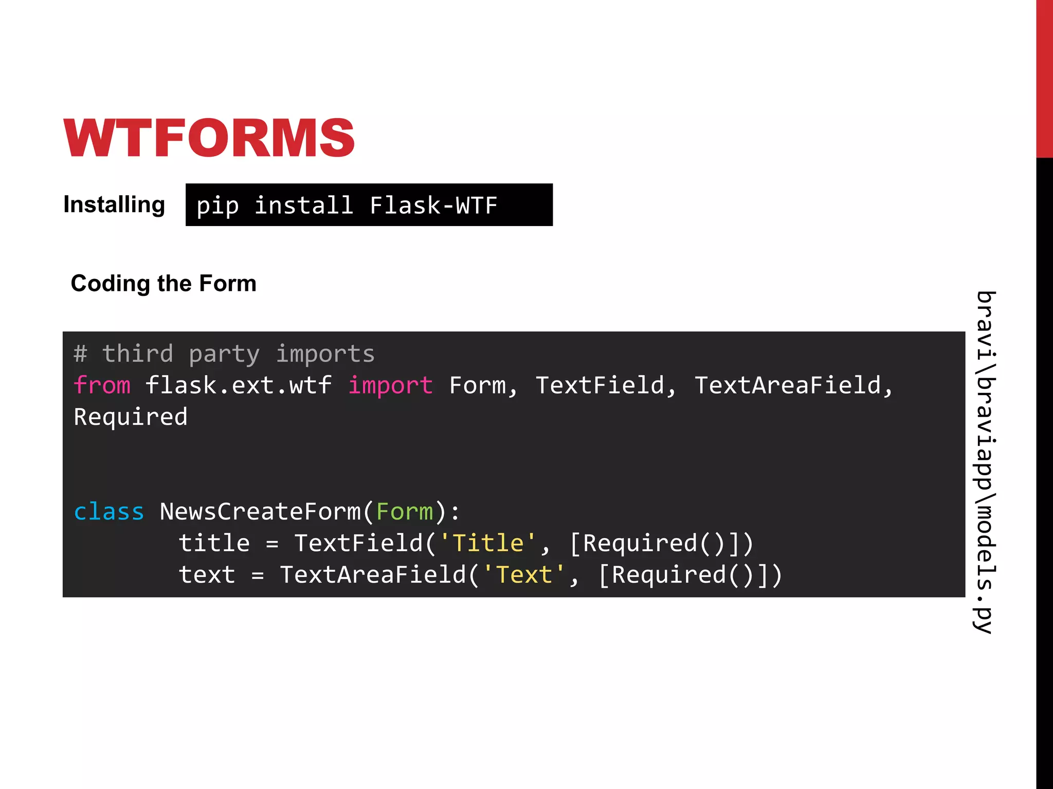 WTFORMS
Installing   pip install Flask-WTF

Coding the Form




                                                            bravibraviappmodels.py
# third party imports
from flask.ext.wtf import Form, TextField, TextAreaField,
Required


class NewsCreateForm(Form):
       title = TextField('Title', [Required()])
       text = TextAreaField('Text', [Required()])
 