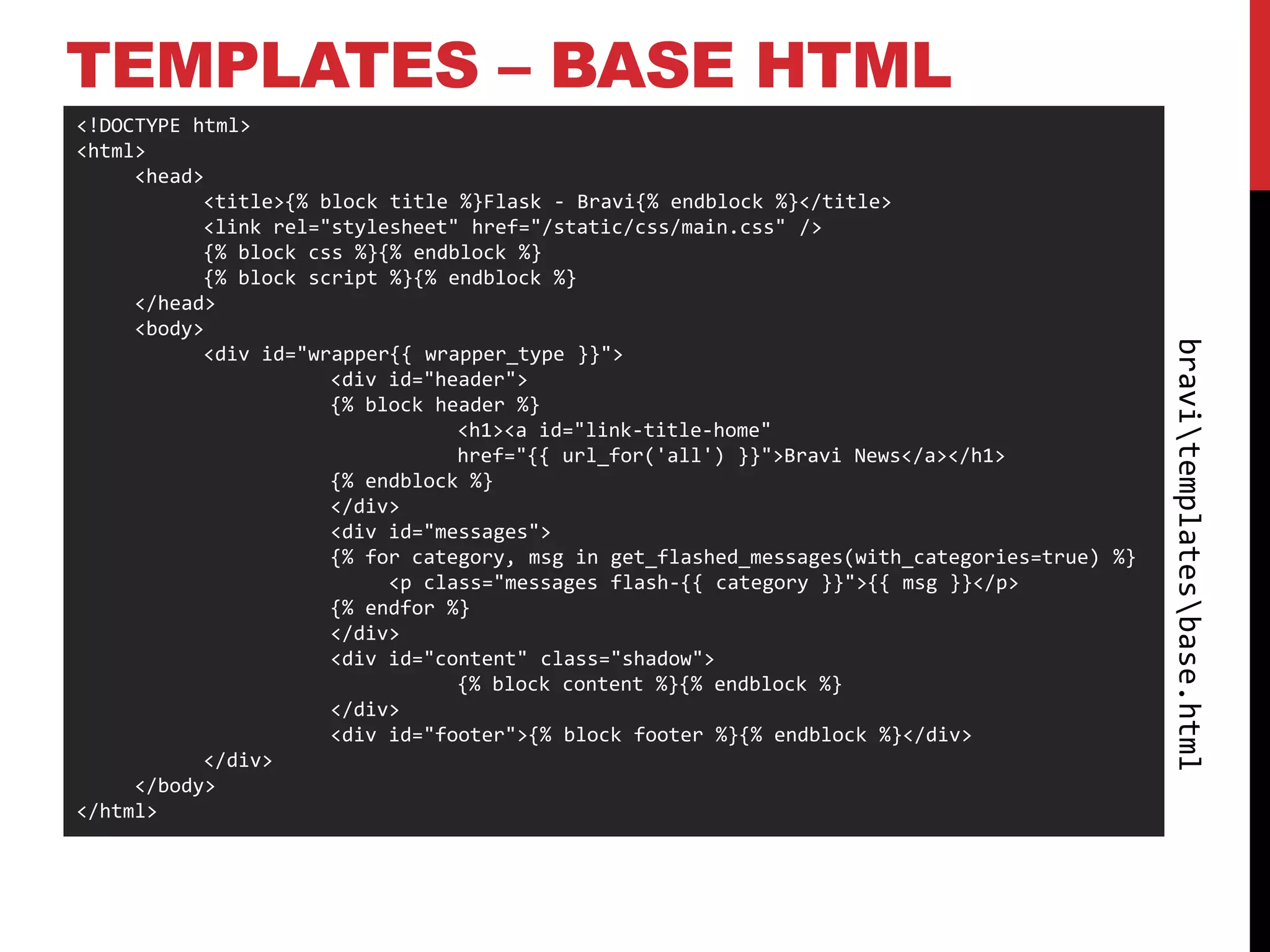 TEMPLATES – BASE HTML
<!DOCTYPE html>
<html>
     <head>
           <title>{% block title %}Flask - Bravi{% endblock %}</title>
           <link rel="stylesheet" href="/static/css/main.css" />
           {% block css %}{% endblock %}
           {% block script %}{% endblock %}
     </head>
     <body>




                                                                                              bravitemplatesbase.html
           <div id="wrapper{{ wrapper_type }}">
                      <div id="header">
                      {% block header %}
                                 <h1><a id="link-title-home"
                                 href="{{ url_for('all') }}">Bravi News</a></h1>
                      {% endblock %}
                      </div>
                      <div id="messages">
                      {% for category, msg in get_flashed_messages(with_categories=true) %}
                           <p class="messages flash-{{ category }}">{{ msg }}</p>
                      {% endfor %}
                      </div>
                      <div id="content" class="shadow">
                                 {% block content %}{% endblock %}
                      </div>
                      <div id="footer">{% block footer %}{% endblock %}</div>
           </div>
     </body>
</html>
 