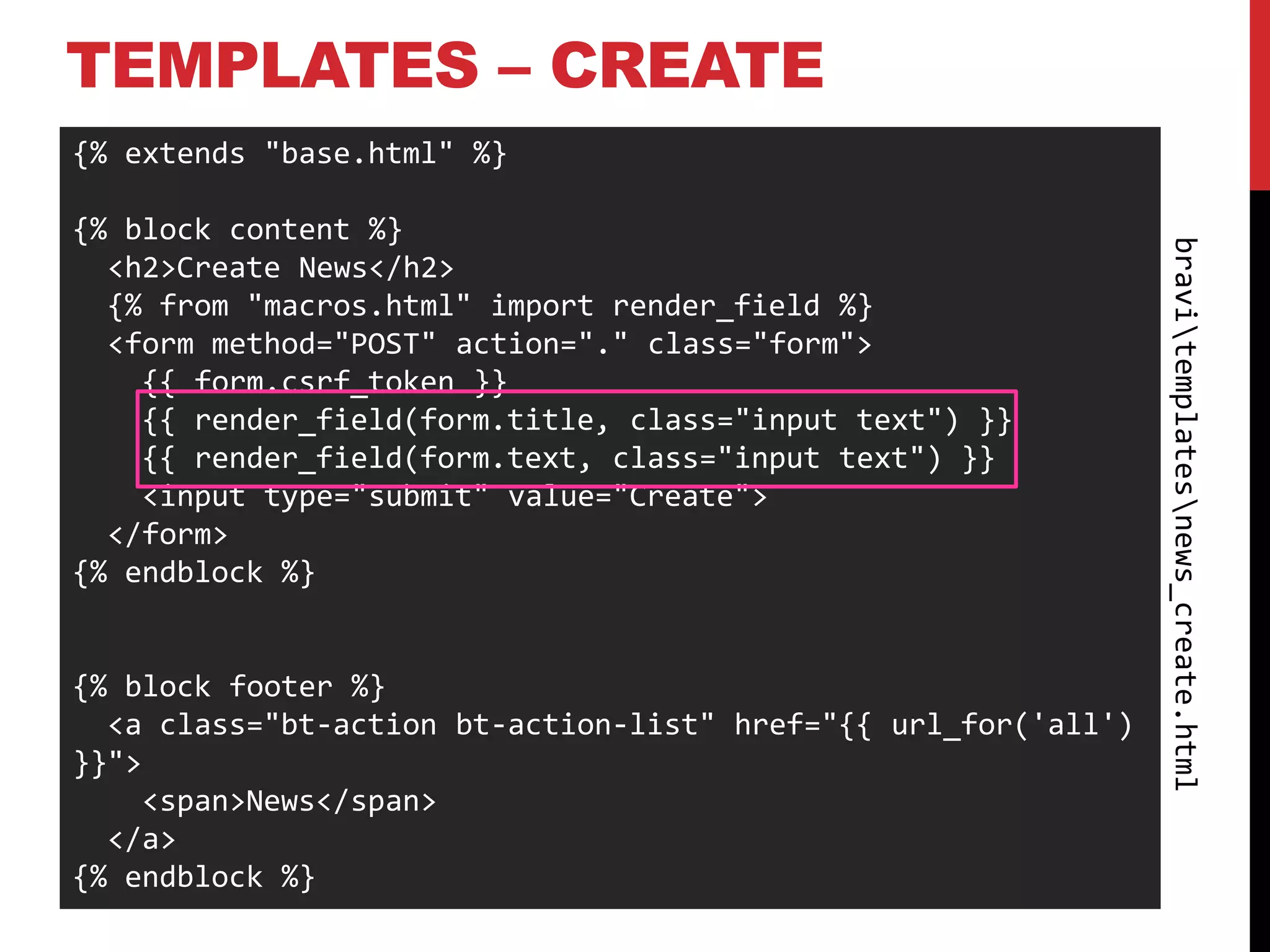 TEMPLATES – CREATE
{% extends "base.html" %}

{% block content %}




                                                                bravitemplatesnews_create.html
  <h2>Create News</h2>
  {% from "macros.html" import render_field %}
  <form method="POST" action="." class="form">
    {{ form.csrf_token }}
    {{ render_field(form.title, class="input text") }}
    {{ render_field(form.text, class="input text") }}
    <input type="submit" value="Create">
  </form>
{% endblock %}


{% block footer %}
  <a class="bt-action bt-action-list" href="{{ url_for('all')
}}">
    <span>News</span>
  </a>
{% endblock %}
 
