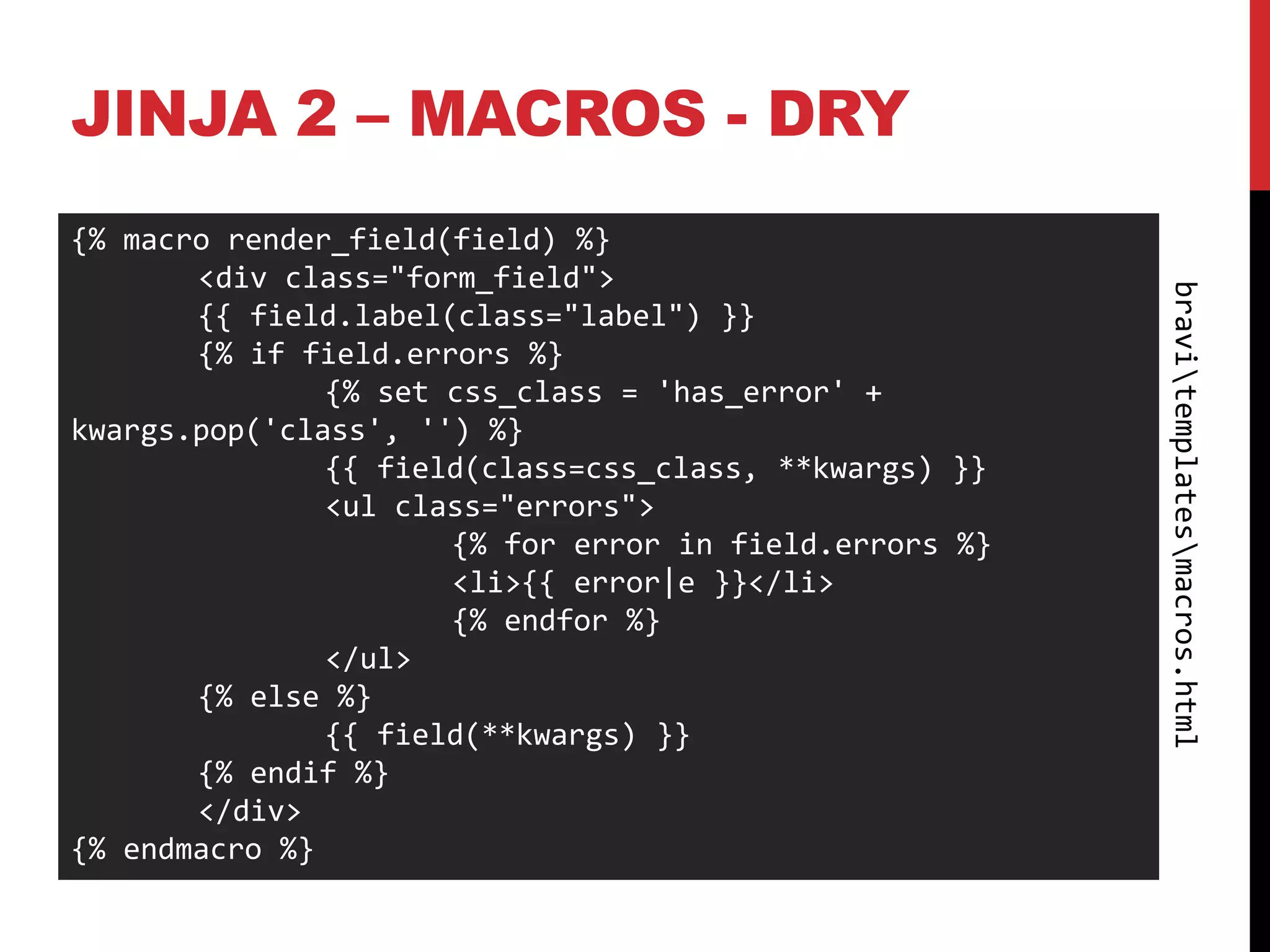 JINJA 2 – MACROS - DRY
{% macro render_field(field) %}
       <div class="form_field">




                                                        bravitemplatesmacros.html
       {{ field.label(class="label") }}
       {% if field.errors %}
               {% set css_class = 'has_error' +
kwargs.pop('class', '') %}
               {{ field(class=css_class, **kwargs) }}
               <ul class="errors">
                      {% for error in field.errors %}
                      <li>{{ error|e }}</li>
                      {% endfor %}
               </ul>
       {% else %}
               {{ field(**kwargs) }}
       {% endif %}
       </div>
{% endmacro %}
 