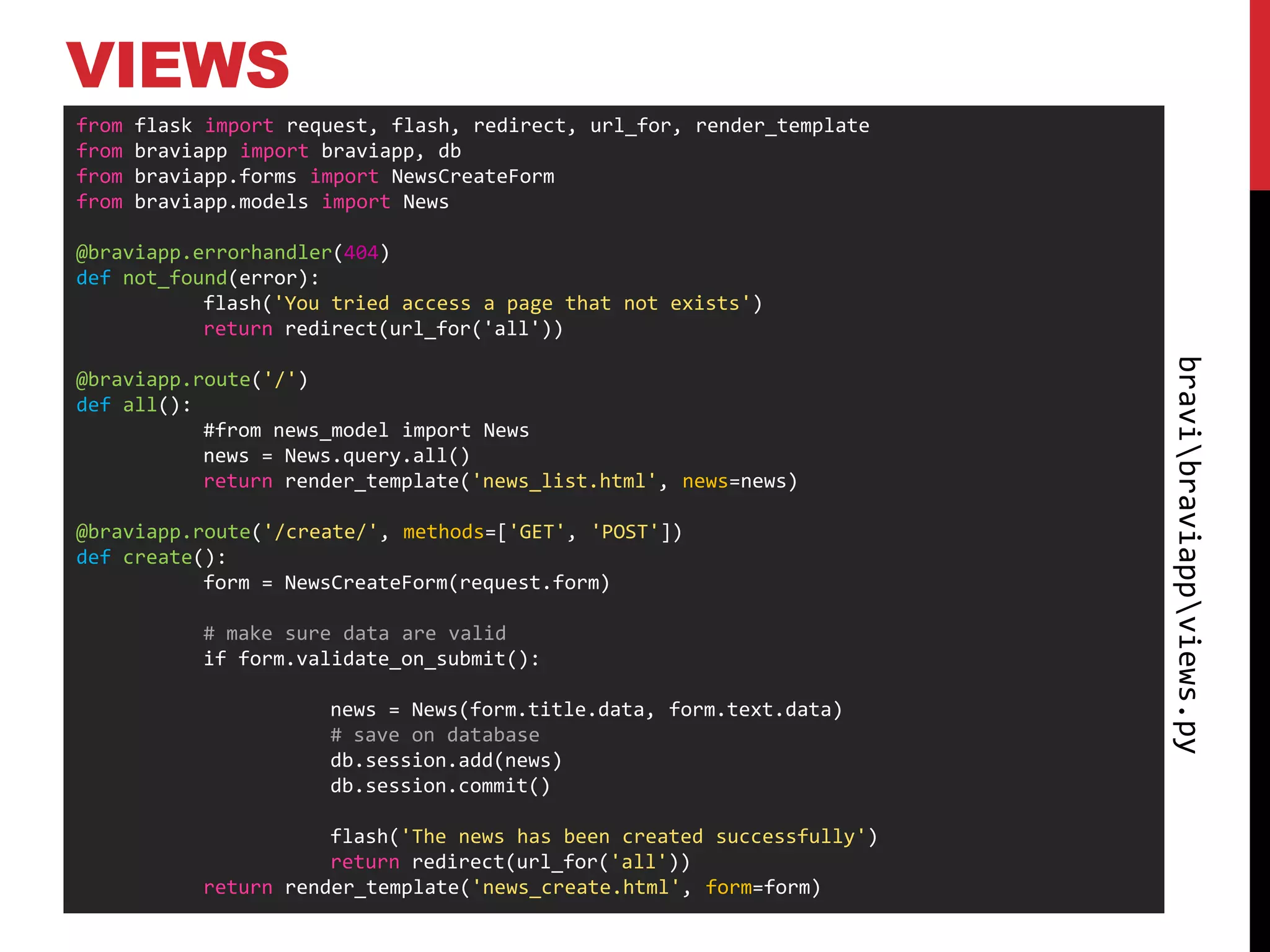 VIEWS
from   flask import request, flash, redirect, url_for, render_template
from   braviapp import braviapp, db
from   braviapp.forms import NewsCreateForm
from   braviapp.models import News

@braviapp.errorhandler(404)
def not_found(error):
           flash('You tried access a page that not exists')
           return redirect(url_for('all'))




                                                                         bravibraviappviews.py
@braviapp.route('/')
def all():
           #from news_model import News
           news = News.query.all()
           return render_template('news_list.html', news=news)

@braviapp.route('/create/', methods=['GET', 'POST'])
def create():
           form = NewsCreateForm(request.form)

            # make sure data are valid
            if form.validate_on_submit():

                       news = News(form.title.data, form.text.data)
                       # save on database
                       db.session.add(news)
                       db.session.commit()

                       flash('The news has been created successfully')
                       return redirect(url_for('all'))
            return render_template('news_create.html', form=form)
 