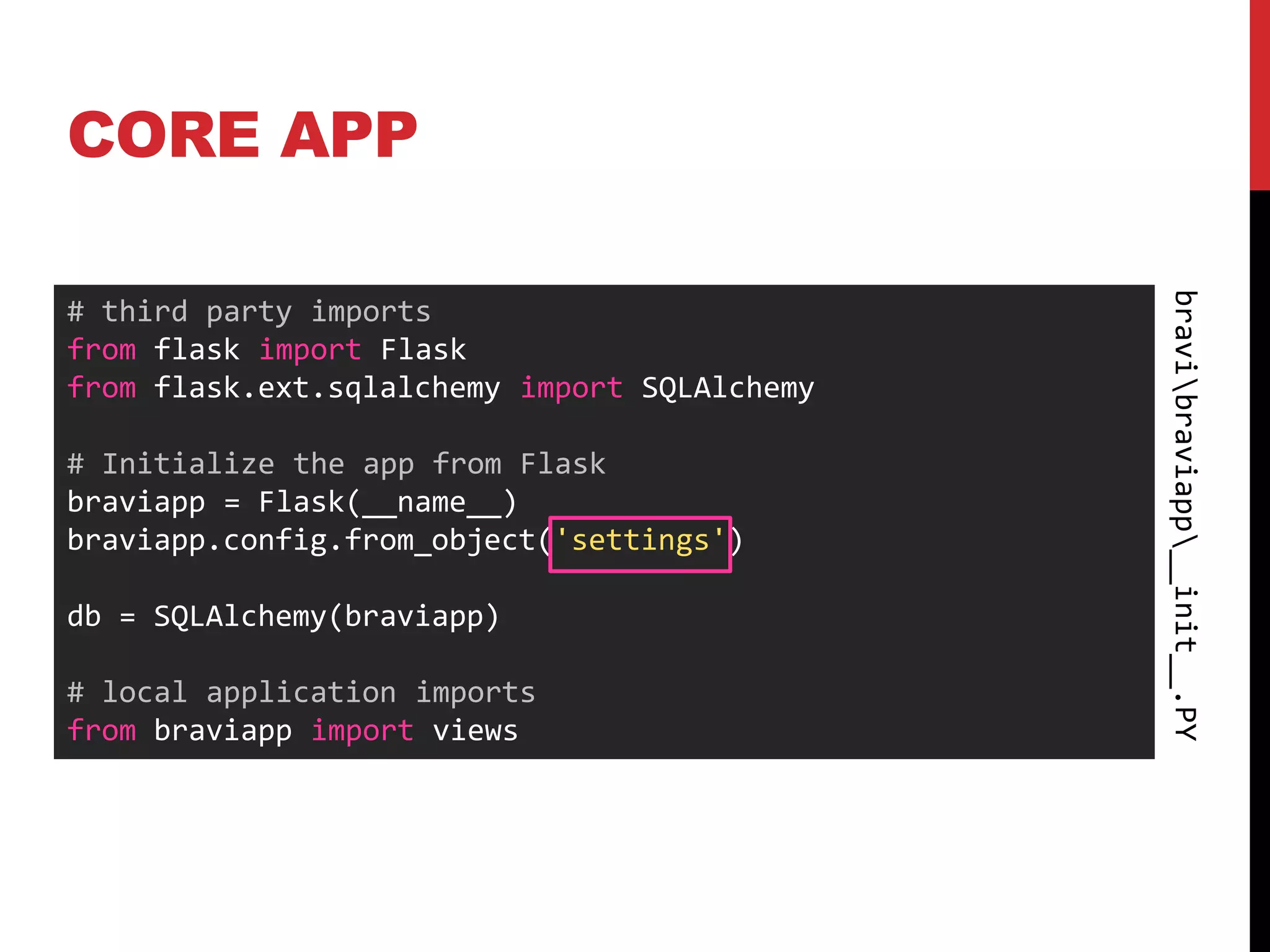 CORE APP




                                              bravibraviapp__init__.PY
# third party imports
from flask import Flask
from flask.ext.sqlalchemy import SQLAlchemy

# Initialize the app from Flask
braviapp = Flask(__name__)
braviapp.config.from_object('settings')

db = SQLAlchemy(braviapp)

# local application imports
from braviapp import views
 