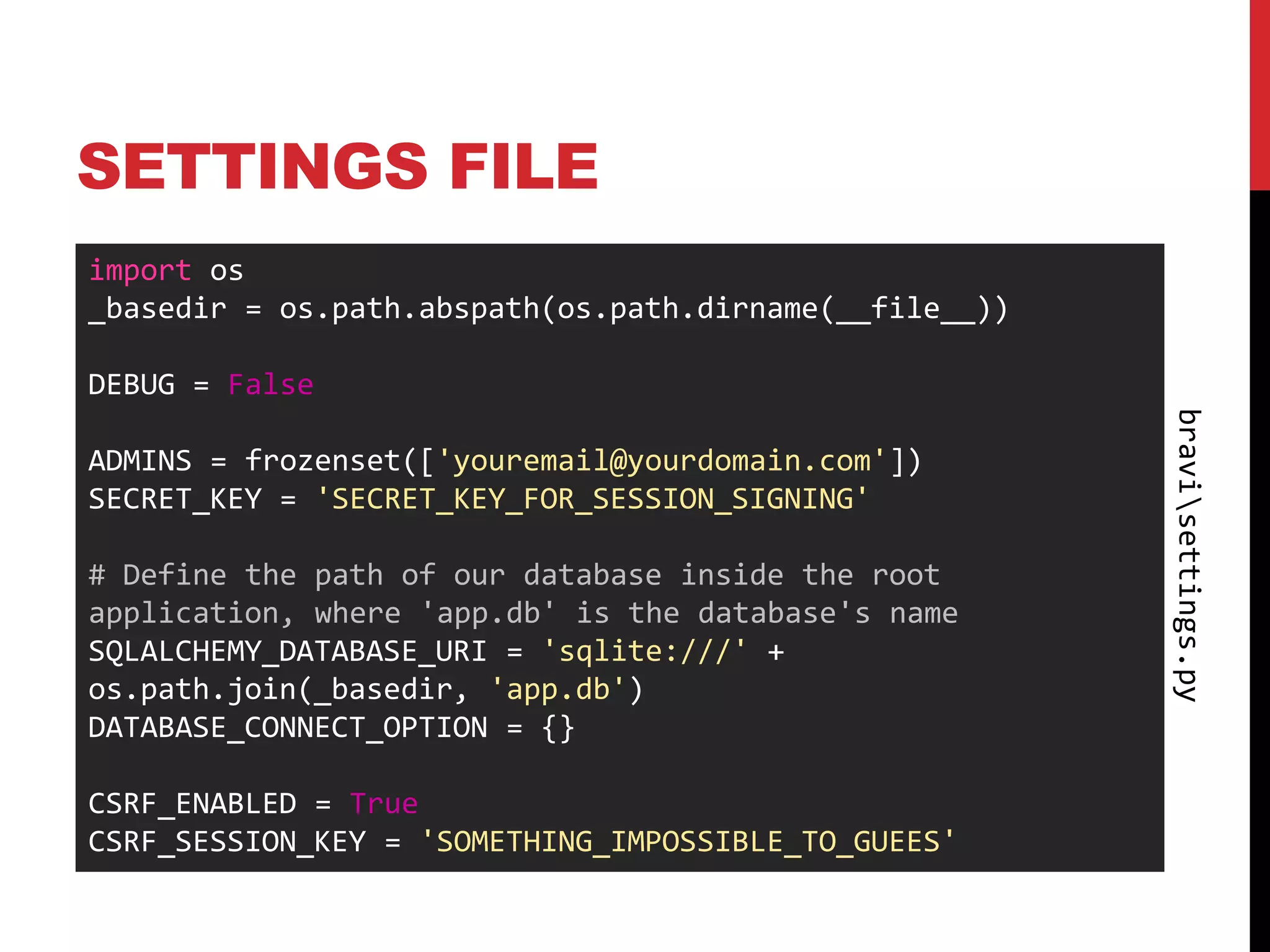 SETTINGS FILE
import os
_basedir = os.path.abspath(os.path.dirname(__file__))

DEBUG = False




                                                        bravisettings.py
ADMINS = frozenset(['youremail@yourdomain.com'])
SECRET_KEY = 'SECRET_KEY_FOR_SESSION_SIGNING'

# Define the path of our database inside the root
application, where 'app.db' is the database's name
SQLALCHEMY_DATABASE_URI = 'sqlite:///' +
os.path.join(_basedir, 'app.db')
DATABASE_CONNECT_OPTION = {}

CSRF_ENABLED = True
CSRF_SESSION_KEY = 'SOMETHING_IMPOSSIBLE_TO_GUEES'
 