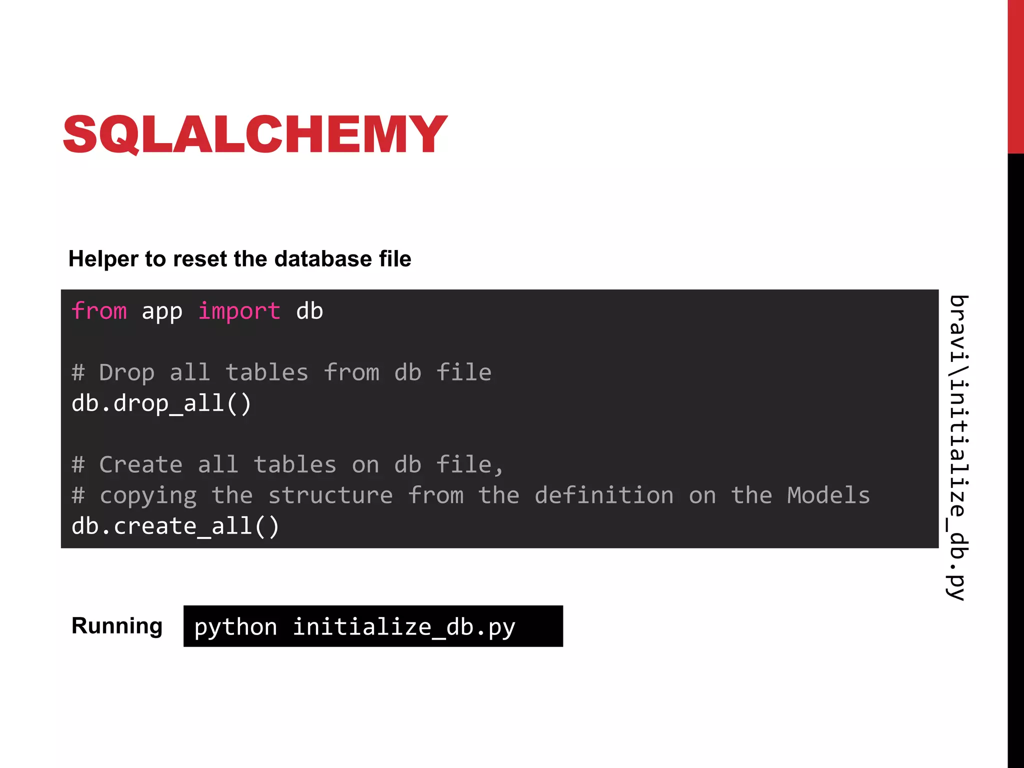 SQLALCHEMY

Helper to reset the database file




                                                            braviinitialize_db.py
from app import db

# Drop all tables from db file
db.drop_all()

# Create all tables on db file,
# copying the structure from the definition on the Models
db.create_all()


Running     python initialize_db.py
 