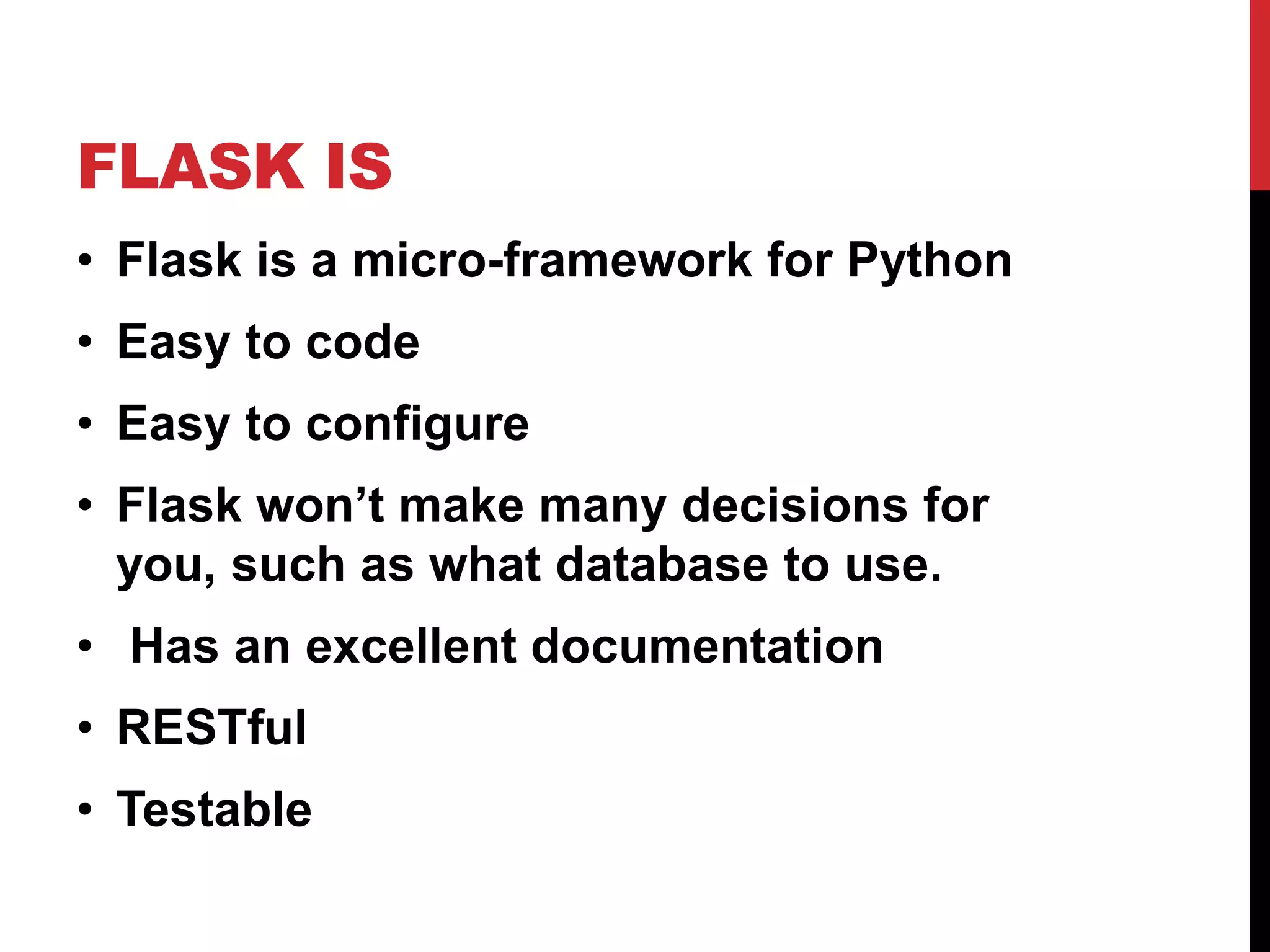 FLASK IS
• Flask is a micro-framework for Python
• Easy to code
• Easy to configure
• Flask won’t make many decisions for
  you, such as what database to use.
• Has an excellent documentation
• RESTful
• Testable
 