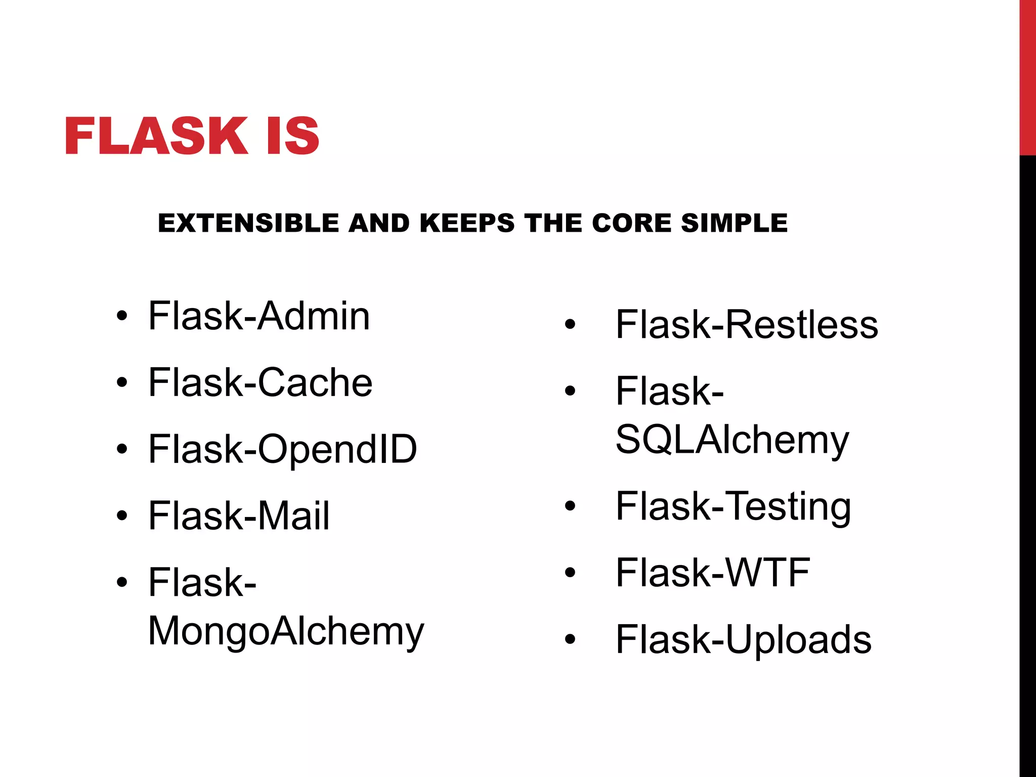 FLASK IS
   EXTENSIBLE AND KEEPS THE CORE SIMPLE


 • Flask-Admin            • Flask-Restless
 • Flask-Cache            • Flask-
 • Flask-OpendID            SQLAlchemy
 • Flask-Mail             • Flask-Testing
 • Flask-                 • Flask-WTF
   MongoAlchemy           • Flask-Uploads
 