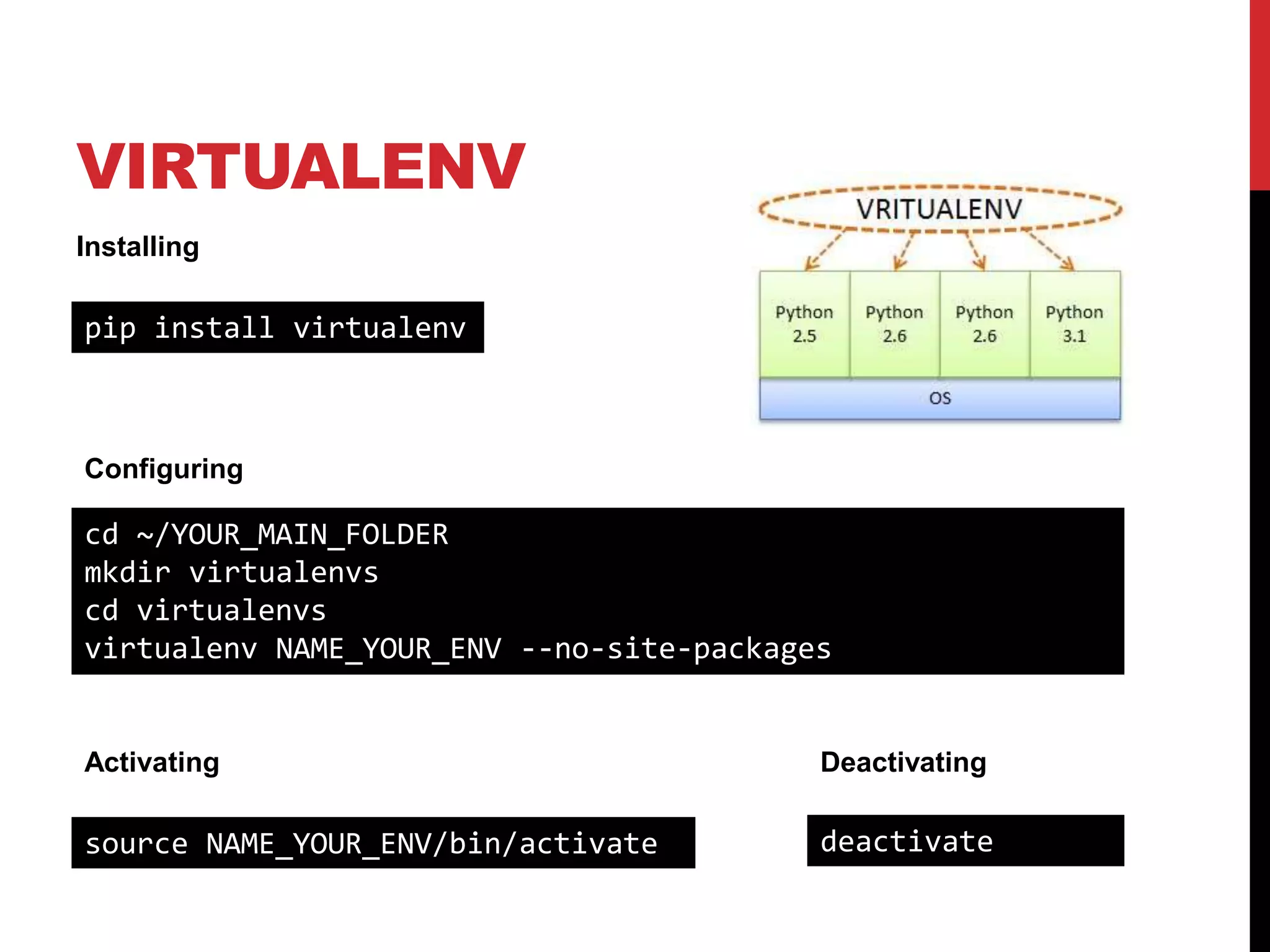 VIRTUALENV
Installing

pip install virtualenv



Configuring

cd ~/YOUR_MAIN_FOLDER
mkdir virtualenvs
cd virtualenvs
virtualenv NAME_YOUR_ENV --no-site-packages


Activating                                Deactivating

source NAME_YOUR_ENV/bin/activate         deactivate
 