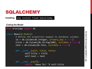 SQLALCHEMY
Installing    pip install Flask-Sqlalchemy

Coding the Model
from braviapp import db




                                                             bravibraviappmodels.py
class News(db.Model):
       # Define the properties mapped to database columns
       id = db.Column(db.Integer, primary_key = True)
       title = db.Column(db.String(100), nullable = False)
       text = db.Column(db.Text, nullable = False)

             def __init__(self, title, text):
                    self.title = title
                    self.text = text

             def __repr__(self):
                    return '<News %r>' % self.title
 