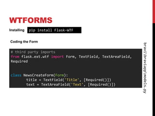 WTFORMS
Installing   pip install Flask-WTF

Coding the Form




                                                            bravibraviappmodels.py
# third party imports
from flask.ext.wtf import Form, TextField, TextAreaField,
Required


class NewsCreateForm(Form):
       title = TextField('Title', [Required()])
       text = TextAreaField('Text', [Required()])
 
