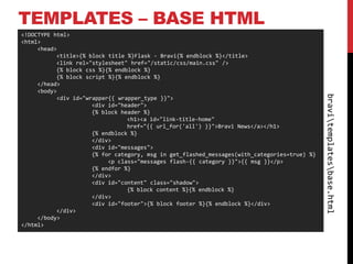 TEMPLATES – BASE HTML
<!DOCTYPE html>
<html>
     <head>
           <title>{% block title %}Flask - Bravi{% endblock %}</title>
           <link rel="stylesheet" href="/static/css/main.css" />
           {% block css %}{% endblock %}
           {% block script %}{% endblock %}
     </head>
     <body>




                                                                                              bravitemplatesbase.html
           <div id="wrapper{{ wrapper_type }}">
                      <div id="header">
                      {% block header %}
                                 <h1><a id="link-title-home"
                                 href="{{ url_for('all') }}">Bravi News</a></h1>
                      {% endblock %}
                      </div>
                      <div id="messages">
                      {% for category, msg in get_flashed_messages(with_categories=true) %}
                           <p class="messages flash-{{ category }}">{{ msg }}</p>
                      {% endfor %}
                      </div>
                      <div id="content" class="shadow">
                                 {% block content %}{% endblock %}
                      </div>
                      <div id="footer">{% block footer %}{% endblock %}</div>
           </div>
     </body>
</html>
 