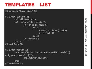 TEMPLATES – LIST
{% extends "base.html" %}

{% block content %}
       <h2>All News</h2>




                                                      bravitemplatesnews_list.html
       <ul id="profile-results">
               {% for n in news %}
                      <li>
                            <h3>{{ n.title }}</h3>
                            {{ n.text }}
                      </li>
               {% endfor %}
       </ul>
{% endblock %}

{% block footer %}
       <a class="bt-action bt-action-edit" href="{{
url_for('create') }}">
               <span>Create</span>
       </a>
{% endblock %}
 