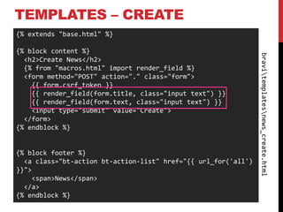 TEMPLATES – CREATE
{% extends "base.html" %}

{% block content %}




                                                                bravitemplatesnews_create.html
  <h2>Create News</h2>
  {% from "macros.html" import render_field %}
  <form method="POST" action="." class="form">
    {{ form.csrf_token }}
    {{ render_field(form.title, class="input text") }}
    {{ render_field(form.text, class="input text") }}
    <input type="submit" value="Create">
  </form>
{% endblock %}


{% block footer %}
  <a class="bt-action bt-action-list" href="{{ url_for('all')
}}">
    <span>News</span>
  </a>
{% endblock %}
 
