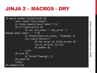 JINJA 2 – MACROS - DRY
{% macro render_field(field) %}
       <div class="form_field">




                                                        bravitemplatesmacros.html
       {{ field.label(class="label") }}
       {% if field.errors %}
               {% set css_class = 'has_error' +
kwargs.pop('class', '') %}
               {{ field(class=css_class, **kwargs) }}
               <ul class="errors">
                      {% for error in field.errors %}
                      <li>{{ error|e }}</li>
                      {% endfor %}
               </ul>
       {% else %}
               {{ field(**kwargs) }}
       {% endif %}
       </div>
{% endmacro %}
 