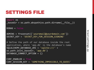 SETTINGS FILE
import os
_basedir = os.path.abspath(os.path.dirname(__file__))

DEBUG = False




                                                        bravisettings.py
ADMINS = frozenset(['youremail@yourdomain.com'])
SECRET_KEY = 'SECRET_KEY_FOR_SESSION_SIGNING'

# Define the path of our database inside the root
application, where 'app.db' is the database's name
SQLALCHEMY_DATABASE_URI = 'sqlite:///' +
os.path.join(_basedir, 'app.db')
DATABASE_CONNECT_OPTION = {}

CSRF_ENABLED = True
CSRF_SESSION_KEY = 'SOMETHING_IMPOSSIBLE_TO_GUEES'
 